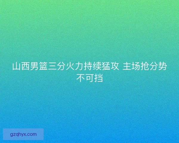 山西男篮三分火力持续猛攻 主场抢分势不可挡