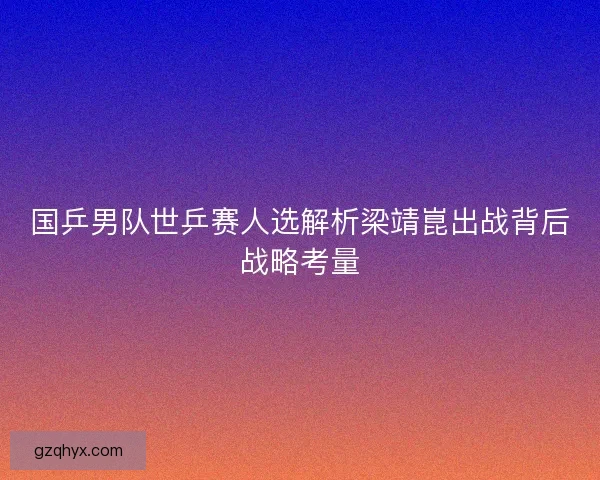 国乒男队世乒赛人选解析梁靖崑出战背后战略考量
