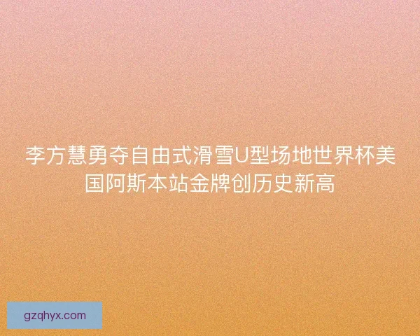 李方慧勇夺自由式滑雪U型场地世界杯美国阿斯本站金牌创历史新高