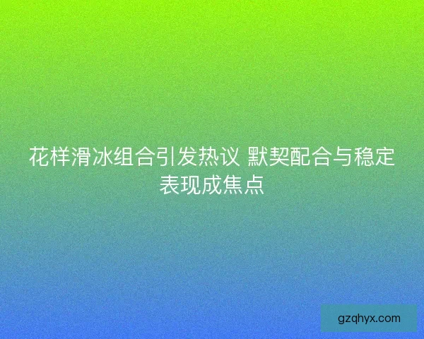 花样滑冰组合引发热议 默契配合与稳定表现成焦点