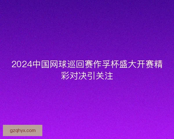2024中国网球巡回赛作孚杯盛大开赛精彩对决引关注