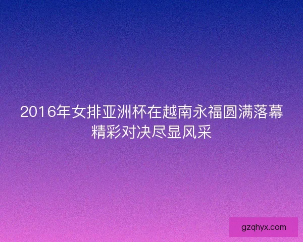 2016年女排亚洲杯在越南永福圆满落幕精彩对决尽显风采